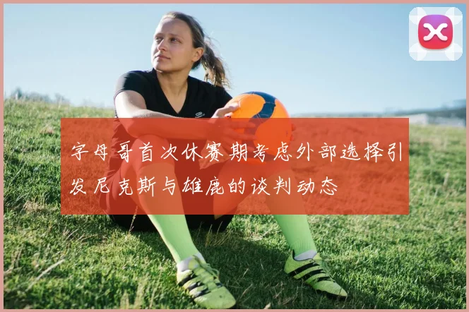 字母哥首次休赛期考虑外部选择引发尼克斯与雄鹿的谈判动态