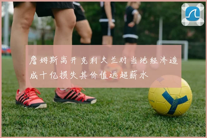 詹姆斯离开克利夫兰对当地经济造成十亿损失其价值远超薪水
