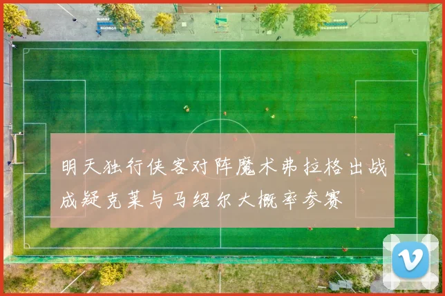 明天独行侠客对阵魔术弗拉格出战成疑克莱与马绍尔大概率参赛