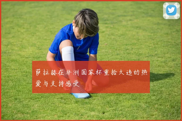 萨拉赫在非洲国家杯重拾久违的热爱与支持感受