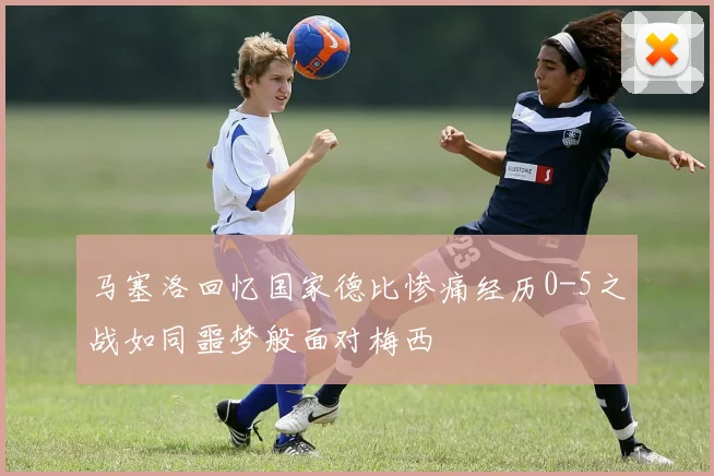 马塞洛回忆国家德比惨痛经历0-5之战如同噩梦般面对梅西