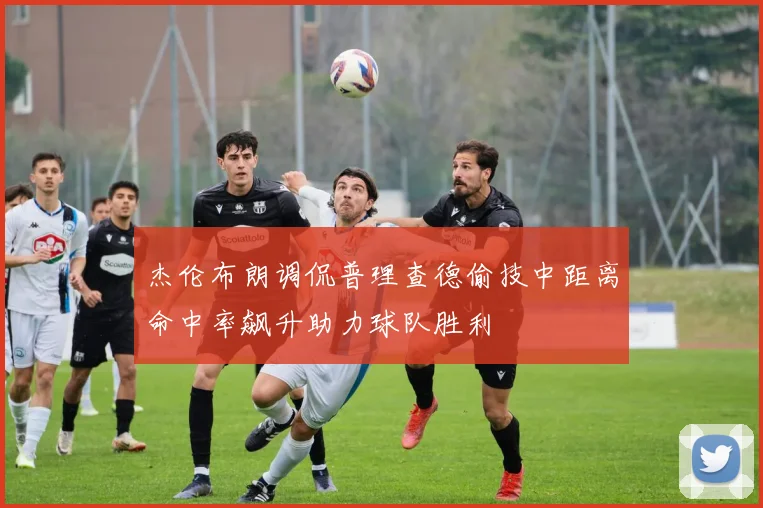 杰伦布朗调侃普理查德偷技中距离命中率飙升助力球队胜利