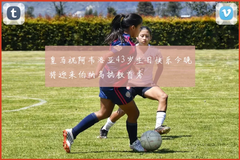 皇马祝阿韦洛亚43岁生日快乐今晚将迎来伯纳乌执教首秀