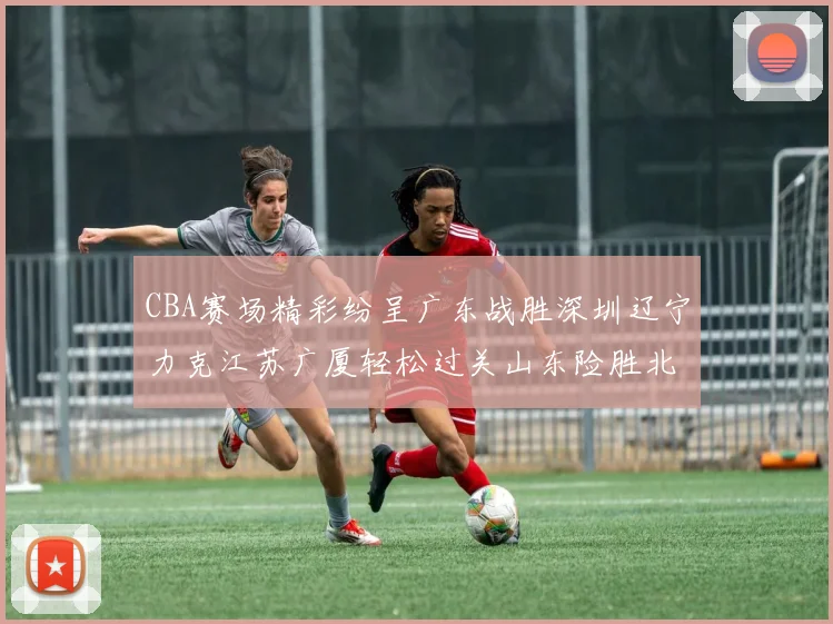 CBA赛场精彩纷呈广东战胜深圳辽宁力克江苏广厦轻松过关山东险胜北京