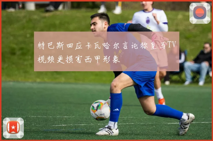 特巴斯回应卡瓦哈尔言论称皇马TV视频更损害西甲形象