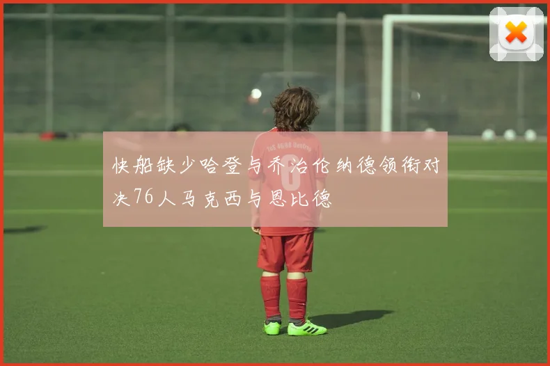 快船缺少哈登与乔治伦纳德领衔对决76人马克西与恩比德