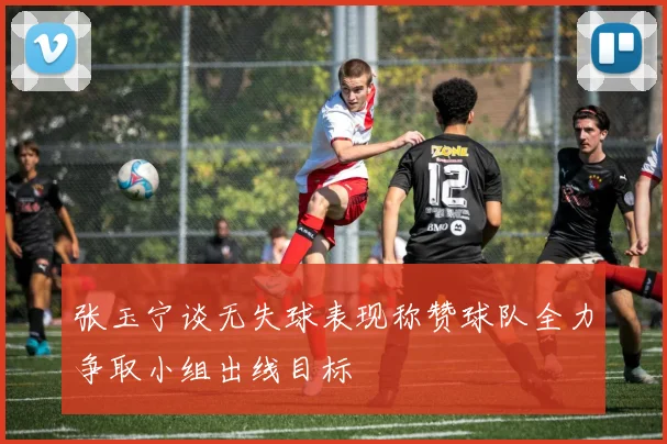 张玉宁谈无失球表现称赞球队全力争取小组出线目标