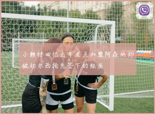 小赖特回忆当年差点加盟阿森纳却被切尔西抢先签下的经历