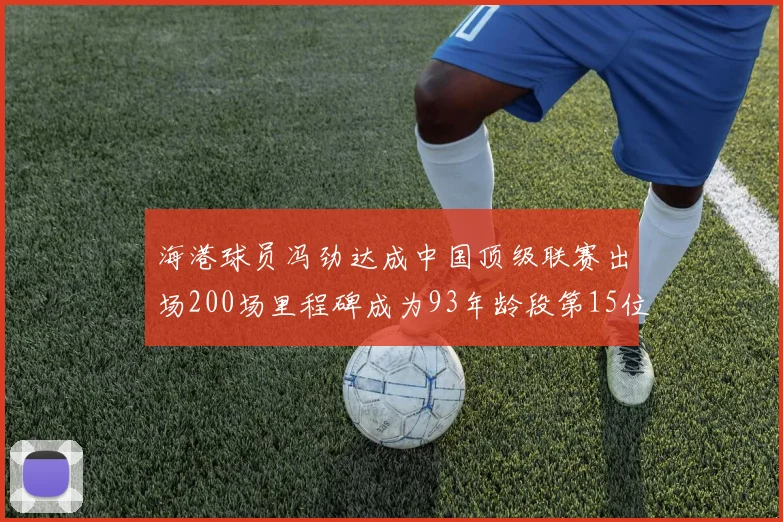 海港球员冯劲达成中国顶级联赛出场200场里程碑成为93年龄段第15位球员