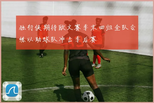 独行侠期待欧文赛季末回归全队合练以助球队冲击季后赛