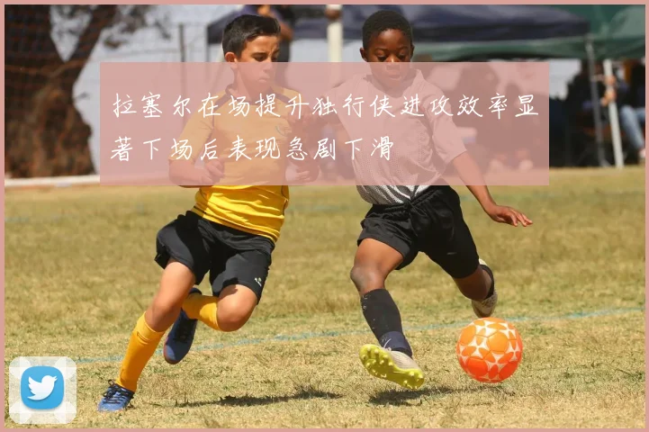 拉塞尔在场提升独行侠进攻效率显著下场后表现急剧下滑