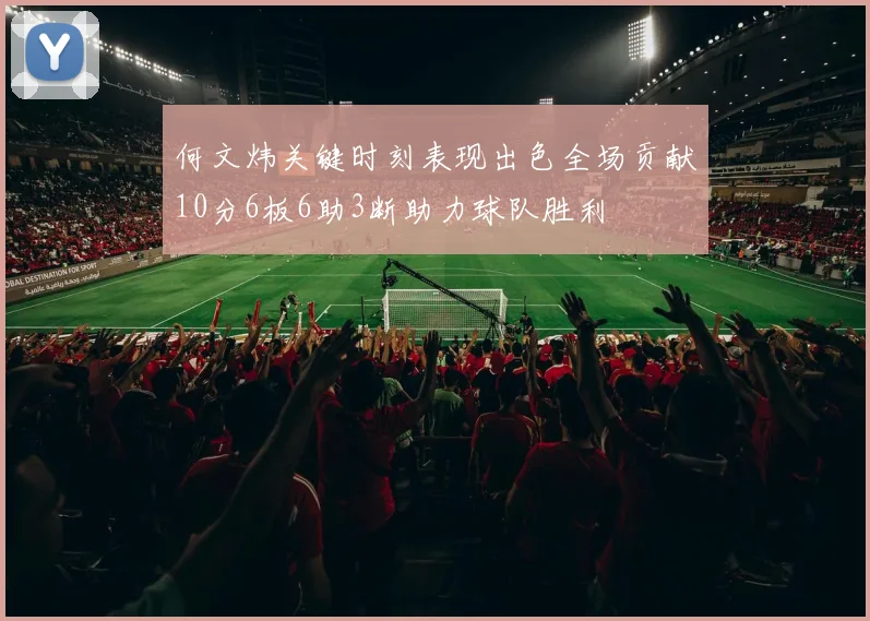 何文炜关键时刻表现出色全场贡献10分6板6助3断助力球队胜利