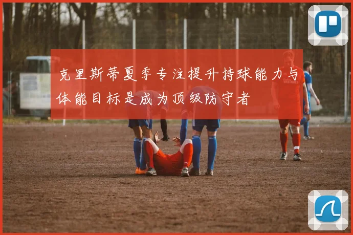 克里斯蒂夏季专注提升持球能力与体能目标是成为顶级防守者