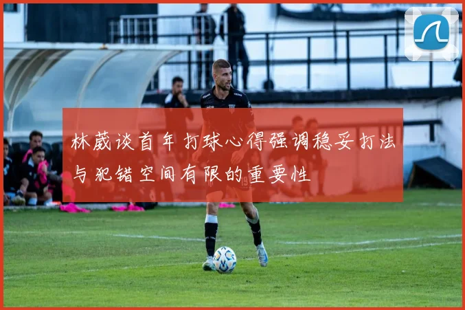 林葳谈首年打球心得强调稳妥打法与犯错空间有限的重要性