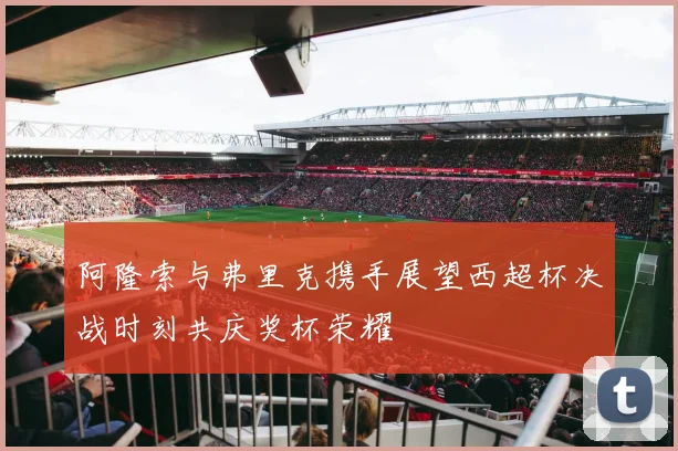 阿隆索与弗里克携手展望西超杯决战时刻共庆奖杯荣耀