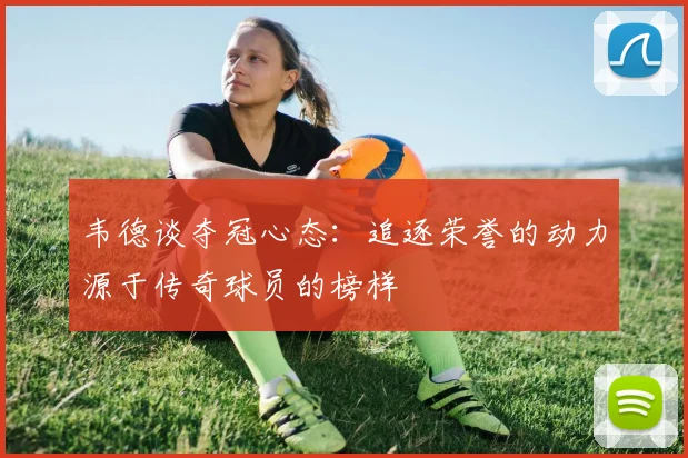 韦德谈夺冠心态：追逐荣誉的动力源于传奇球员的榜样
