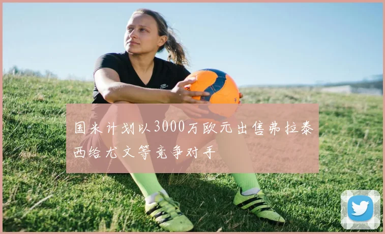 国米计划以3000万欧元出售弗拉泰西给尤文等竞争对手