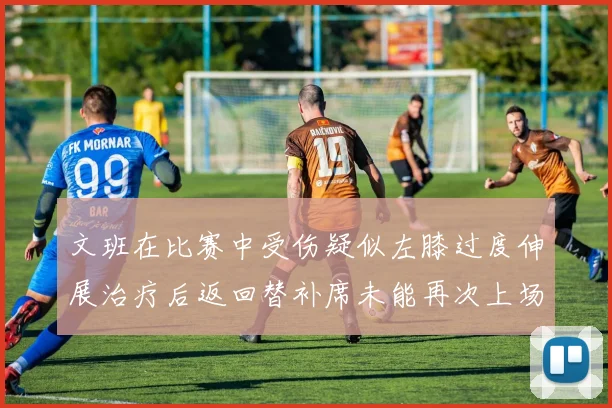 文班在比赛中受伤疑似左膝过度伸展治疗后返回替补席未能再次上场