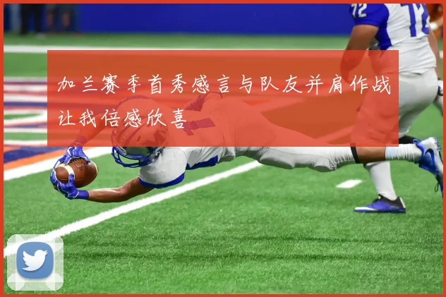 加兰赛季首秀感言与队友并肩作战让我倍感欣喜