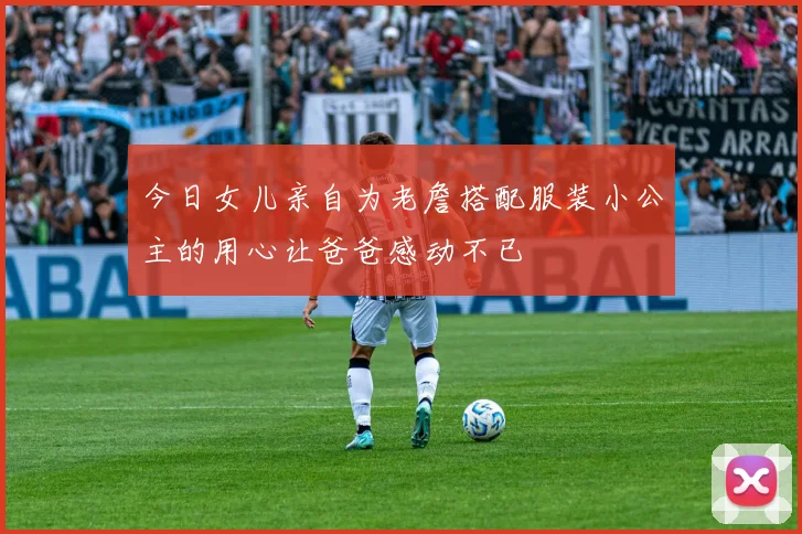 今日女儿亲自为老詹搭配服装小公主的用心让爸爸感动不已