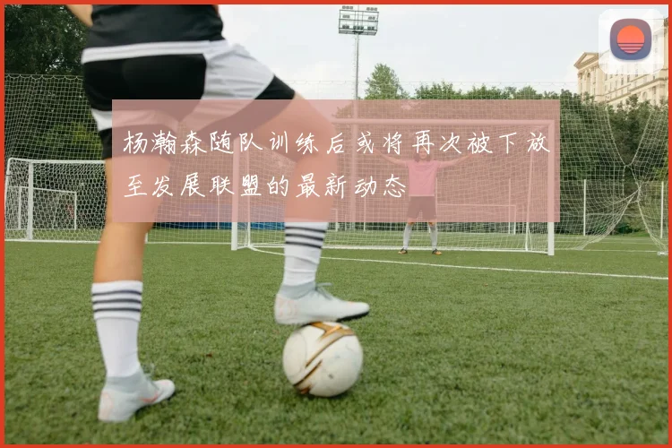 杨瀚森随队训练后或将再次被下放至发展联盟的最新动态