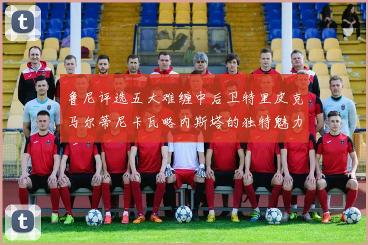 鲁尼评选五大难缠中后卫特里皮克马尔蒂尼卡瓦略内斯塔的独特魅力与挑战