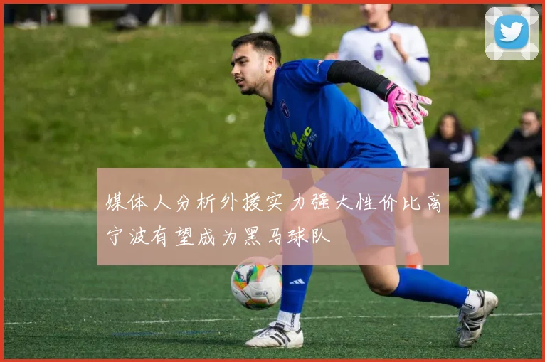 媒体人分析外援实力强大性价比高宁波有望成为黑马球队