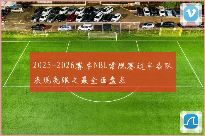 2025-2026赛季NBL常规赛过半各队表现亮眼之最全面盘点