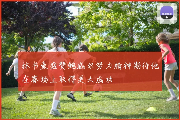 林书豪盛赞鲍威尔努力精神期待他在赛场上取得更大成功