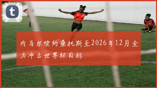 内马尔续约桑托斯至2026年12月全力冲击世界杯目标