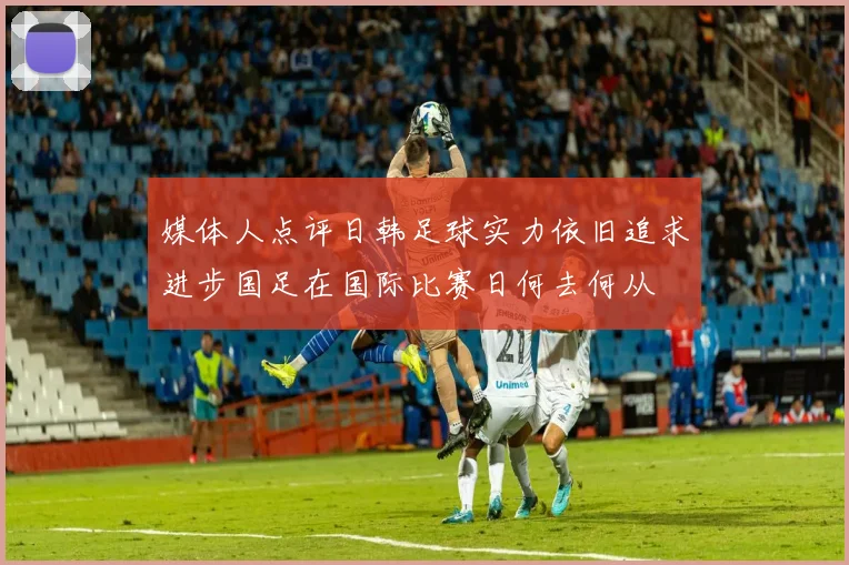 媒体人点评日韩足球实力依旧追求进步国足在国际比赛日何去何从