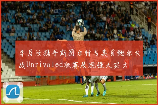 李月汝携手斯图尔特与奥贡鲍尔共战Unrivaled联赛展现强大实力