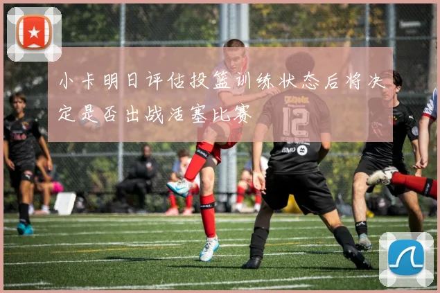 小卡明日评估投篮训练状态后将决定是否出战活塞比赛